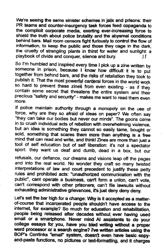 We’re seeing the same sinister schemes in Jails and prisans: their PR teams and counter-insurgency task forces feed copaganda to the complicit corporate media, exerting ever-increasing force fo shield the truth about police brutality and the abysmal conditions behind bars. Mail room censors fight furiously to control the flow of information, to keep the public and those they cage in the dark, the cruetty of strangiing piants in thirst for water and suniight a playbook of divide and conquer, silence and bury. ]  So ’m humbled and inspired every time | pick up a zine written by someone in prison, because | know how difficult it is 1o put together from behind bars, and the risks of retaliation they took to publish it. That the most powerul carceral forces in the world work o hard fo prevent these zines from even existing - as if they contain some secret that threatens the entire system and their precious "safety and security" - makes me want to read them even more.  If police maintain authority through a monopoly on the use of force, why are they so afraid of ideas on paper? We often say “they can take our bodies but never our minds". The goons come in to crush individual acts of rebellion with overwhelming violence, but an idea is something they cannot so easily tame, bought or sold, something that scares them more than anything is a free mind that can read and write, and thinkl Zines are more than justa tool of self education but of self liberation: it’s not a spectator sport. they want us deaf and dumb, dead in a box, but our  refusals, our defiance, our dreams and visions leap off the pages and into the real world. No wonder they craft so many twisted interpretations of law and court precedent to justify these petty rules and prohibited acts: "unauthorized communication with the public”, cant operate a business, can’t form a uriion, can’t vots, can’t correspond with other prisoners; can’t file lawsuits without exhausting administrative grievances, it’s just deny deny deny.  Let’s set the bar high for a change: Why is it accepted as a matter- of-course that incarcerated people shouldn’t have access to the intemet, for example? So much for edueation and rehabilitation, people being released after decades withowit, ever having used email or a smariphone. Never mind Al assistants to do your college essays for_you, have you tried writing without a proper wrd processor or a search engine? fve.written articies using the BOP’s Corrlinks "email” system, doesnt even have basic copy- and-paste functions, no pictures or text-formatting, and it charges 